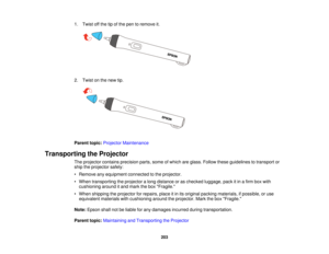 Page 2031. Twist off the tip of the pen to remove it.
2. Twist on the new tip.
Parent topic:
Projector Maintenance
Transporting the Projector The projector contains precision parts, some of which are glass. Follow these guidelines to transport or
ship the projector safely:
• Remove any equipment connected to the projector.
• When transporting the projector a long distance or as checked luggage, pack it in a firm box withcushioning around it and mark the box Fragile.
• When shipping the projector for repairs,...