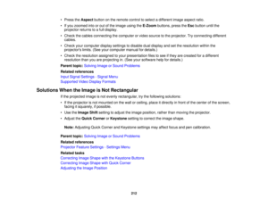 Page 212• Press the
Aspectbutton on the remote control to select a different image aspect ratio.
• If you zoomed into or out of the image using the E-Zoombuttons, press the Escbutton until the
projector returns to a full display.
• Check the cables connecting the computer or video source to the projector. Try connecting different cables.
• Check your computer display settings to disable dual display and set the resolution within the projectors limits. (See your computer manual for details.)
• Check the...