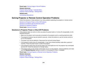 Page 216Parent topic:
Solving Image or Sound Problems
Related references
Projector Setup Settings - Extended Menu
Projector Feature Settings - Settings Menu
Related tasks
Connecting a Microphone
Solving Projector or Remote Control Operation Problems Check the solutions in these sections if you have problems operating the projector or remote control.
Solutions to Projector Power or Shut-Off Problems
Solutions to Problems with the Remote Control
Solutions to Password Problems
Parent topic:Solving Problems...