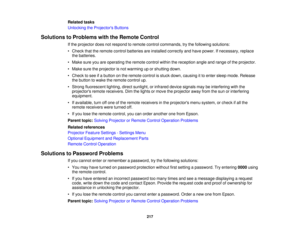 Page 217Related tasks
Unlocking the Projectors Buttons
Solutions to Problems with the Remote Control If the projector does not respond to remote control commands, try the following solutions:
• Check that the remote control batteries are installed correctly and have power. If necessary, replacethe batteries.
• Make sure you are operating the remote control within the reception angle and range of the projector.
• Make sure the projector is not warming up or shutting down.
• Check to see if a button on the remote...