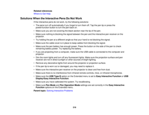 Page 219Related references
Where to Get Help
Solutions When the Interactive Pens Do Not Work If the interactive pens do not work, try the following solutions:
• The pens turn off automatically if you forget to turn them off. Tap the pen tip or press thepower/function button to turn the pen back on.
• Make sure you are not covering the black section near the tip of the pen.
• Make sure nothing is blocking the signal between the pen and the interactive pen receiver on the projector.
• Try holding the pen at a...