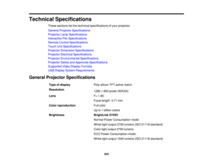 Page 224Technical Specifications
These sections list the technical specifications of your projector.
General Projector Specifications
Projector Lamp Specifications
Interactive Pen Specifications
Remote Control Specifications
Touch Unit Specifications
Projector Dimension Specifications
Projector Electrical Specifications
Projector Environmental Specifications
Projector Safety and Approvals Specifications
Supported Video Display Formats
USB Display System Requirements
General Projector Specifications Type of...