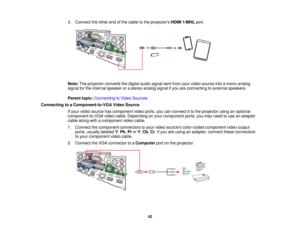 Page 423. Connect the other end of the cable to the projectors
HDMI 1/MHLport.
Note: The projector converts the digital audio signal sent from your video source into a mono analog
signal for the internal speaker or a stereo analog signal if you are connecting to external speakers.
Parent topic: Connecting to Video Sources
Connecting to a Component-to-VGA Video Source If your video source has component video ports, you can connect it to the projector using an optional
component-to-VGA video cable. Depending on...