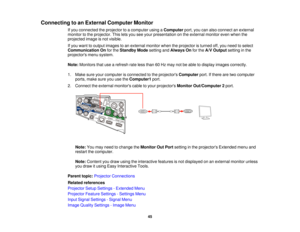 Page 45Connecting to an External Computer Monitor
If you connected the projector to a computer using a Computerport, you can also connect an external
monitor to the projector. This lets you see your presentation on the external monitor even when the
projected image is not visible.
If you want to output images to an external monitor when the projector is turned off, you need to select
Communication On for theStandby Mode setting andAlways On for theA/V Output setting in the
projectors menu system.
Note: Monitors...