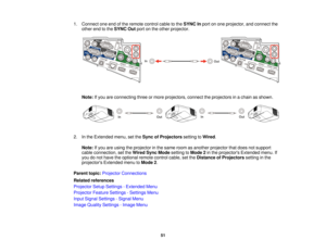 Page 511. Connect one end of the remote control cable to the
SYNC Inport on one projector, and connect the
other end to the SYNC Outport on the other projector.
Note: If you are connecting three or more projectors, connect the projectors in a chain as shown.
2. In the Extended menu, set the Sync of Projectorssetting toWired.
Note: If you are using the projector in the same room as another projector that does not support
cable connection, set the Wired Sync Modesetting toMode 2in the projectors Extended menu....