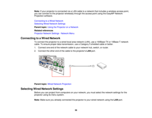 Page 56Note:
If your projector is connected via a LAN cable to a network that includes a wireless access point,
you can connect to the projector wirelessly through the access point using the EasyMP Network
Projection software.
Connecting to a Wired Network
Selecting Wired Network Settings
Parent topic: Using the Projector on a Network
Related references
Projector Network Settings - Network Menu
Connecting to a Wired Network To connect the projector to a wired local area network (LAN), use a 100Base-TX or...