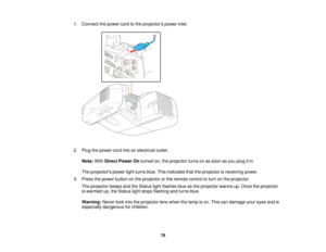 Page 781. Connect the power cord to the projectors power inlet.
2. Plug the power cord into an electrical outlet.
Note: WithDirect Power On turned on, the projector turns on as soon as you plug it in.
The projectors power light turns blue. This indicates that the projector is receiving power.
3. Press the power button on the projector or the remote control to turn on the projector. The projector beeps and the Status light flashes blue as the projector warms up. Once the projector
is warmed up, the Status light...