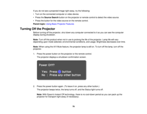 Page 79If you do not see a projected image right away, try the following:
• Turn on the connected computer or video device.
• Press the
Source Search button on the projector or remote control to detect the video source.
• Press the button for the video source on the remote control.
Parent topic: Using Basic Projector Features
Turning Off the Projector Before turning off the projector, shut down any computer connected to it so you can see the computer
display during shutdown.
Note:Turn off this product when not...