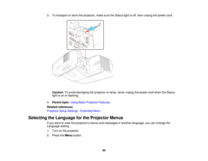 Page 803. To transport or store the projector, make sure the Status light is off, then unplug the power cord.
Caution: To avoid damaging the projector or lamp, never unplug the power cord when the Status
light is on or flashing.
4. Parent topic: Using Basic Projector Features
Related references
Projector Setup Settings - Extended Menu
Selecting the Language for the Projector Menus If you want to view the projectors menus and messages in another language, you can change the
Language setting.
1. Turn on the...