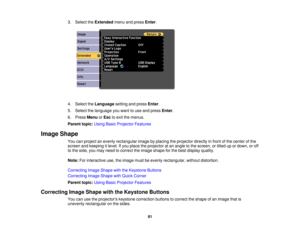 Page 813. Select the
Extendedmenu and press Enter.
4. Select the Languagesetting and press Enter.
5. Select the language you want to use and press Enter.
6. Press MenuorEsc to exit the menus.
Parent topic: Using Basic Projector Features
Image Shape You can project an evenly rectangular image by placing the projector directly in front of the center of the
screen and keeping it level. If you place the projector at an angle to the screen, or tilted up or down, or off
to the side, you may need to correct the image...