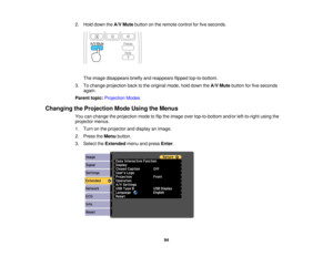 Page 942. Hold down the
A/V Mutebutton on the remote control for five seconds.
The image disappears briefly and reappears flipped top-to-bottom.
3. To change projection back to the original mode, hold down the A/V Mutebutton for five seconds
again.
Parent topic: Projection Modes
Changing the Projection Mode Using the Menus You can change the projection mode to flip the image over top-to-bottom and/or left-to-right using the
projector menus.
1. Turn on the projector and display an image.
2. Press theMenubutton....