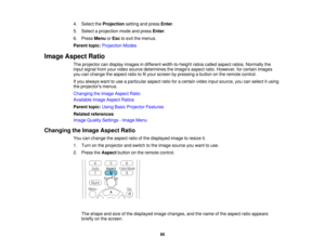 Page 954. Select the
Projectionsetting and press Enter.
5. Select a projection mode and press Enter.
6. Press MenuorEsc to exit the menus.
Parent topic: Projection Modes
Image Aspect Ratio The projector can display images in different width-to-height ratios called aspect ratios. Normally the
input signal from your video source determines the images aspect ratio. However, for certain images
you can change the aspect ratio to fit your screen by pressing a button on the remote control.
If you always want to use a...