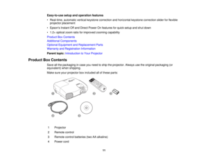 Page 11

Easy-to-use
setupandoperation features
 •
Real-time, automaticverticalkeystone correction andhorizontal keystonecorrection sliderforflexible
 projector
placement
 •
Epsons InstantOffand Direct Power Onfeatures forquick setup andshut down
 •
1.2 ×optical zoomratioforimproved zoomingcapability
 Product
BoxContents
 Additional
Components
 Optional
Equipment andReplacement Parts
 Warranty
andRegistration Information
 Parent
topic:Introduction toYour Projector
 Product
BoxContents
 Save
allthe packaging...