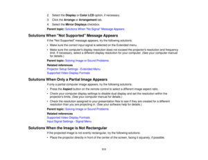 Page 111

2.
Select theDisplay orColor LCDoption, ifnecessary.
 3.
Click theArrange orArrangement tab.
 4.
Select theMirror Displays checkbox.
 Parent
topic:Solutions WhenNo Signal Message Appears
 Solutions
WhenNot Supported Message Appears
 If
the Not Supported messageappears,trythe following solutions:
 •
Make surethecorrect inputsignal isselected onthe Extended menu.
 •
Make surethecomputers displayresolution doesnotexceed theprojectors resolutionandfrequency
 limit.
Ifnecessary, selectadifferent...