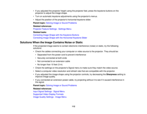 Page 112

•
Ifyou adjusted theprojector heightusingtheprojector feet,press thekeystone buttonsonthe
 projector
toadjust theimage shape.
 •
Turn onautomatic keystoneadjustments usingtheprojectors menus.
 •
Adjust theposition ofthe projectors horizontalkeystoneslider.
 Parent
topic:Solving ImageorSound Problems
 Related
references
 Projector
FeatureSettings -Settings Menu
 Related
tasks
 Correcting
ImageShape withtheKeystone Buttons
 Correcting
ImageShape withtheHorizontal KeystoneSlider
 Solutions
WhentheImage...