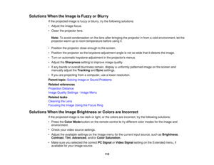 Page 113

Solutions
WhentheImage isFuzzy orBlurry
 If
the projected imageisfuzzy orblurry, trythe following solutions:
 •
Adjust theimage focus.
 •
Clean theprojector lens.
 Note:
Toavoid condensation onthe lens after bringing theprojector infrom acold environment, letthe
 projector
warmuptoroom temperature beforeusingit.
 •
Position theprojector closeenough tothe screen.
 •
Position theprojector sothe keystone adjustment angleisnot sowide thatitdistorts theimage.
 •
Turn onautomatic keystoneadjustment inthe...