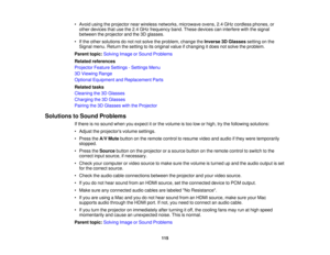 Page 115

•
Avoid usingtheprojector nearwireless networks, microwave ovens,2.4GHz cordless phones,or
 other
devices thatusethe2.4GHz frequency band.These devices caninterfere withthesignal
 between
theprojector andthe3Dglasses.
 •
Ifthe other solutions donot notsolve theproblem, changetheInverse 3DGlasses settingonthe
 Signal
menu.Return thesetting toits original valueifchanging itdoes notsolve theproblem.
 Parent
topic:Solving ImageorSound Problems
 Related
references
 Projector
FeatureSettings -Settings Menu...