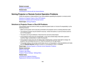 Page 116

Related
concepts
 Projector
Connections
 Related
tasks
 Controlling
theVolume withtheVolume Buttons
 Solving
Projector orRemote ControlOperation Problems
 Check
thesolutions inthese sections ifyou have problems operating theprojector orremote control.
 Solutions
toProjector PowerorShut-Off Problems
 Solutions
toProblems withtheRemote Control
 Parent
topic:Solving Problems
 Solutions
toProjector PowerorShut-Off Problems
 If
the projector doesnotcome onwhen youpress thepower button oritshuts...