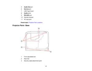 Page 17

5
 Audio
Outport
 6
 Service
port
 7
 USB
Type Aport
 8
 Audio
ports
 9
 RS-232C
port
 10
 Remote
receiver
 11
 AC
input port
 Parent
topic:Projector PartLocations
 Projector
Parts-Base
 1
 Front
adjustable foot
 2
 Rear
feet
 3
 Security
cableattachment point
 17  