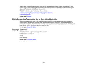 Page 179

Seiko
Epson Corporation shallnotbeliable forany damages orproblems arisingfromtheuse ofany
 options
orany consumable productsotherthanthose designated asOriginal EpsonProducts orEpson
 Approved
ProductsbySeiko Epson Corporation.
 This
information issubject tochange withoutnotice.
 A
Note Concerning Responsible UseofCopyrighted Materials
 Copyright
Attribution
 Parent
topic:Notices
 A
Note Concerning Responsible UseofCopyrighted Materials
 Epson
encourages eachusertobe responsible andrespectful ofthe...