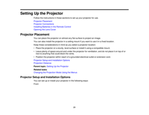 Page 21

Setting
Upthe Projector
 Follow
theinstructions inthese sections toset upyour projector foruse.
 Projector
Placement
 Projector
Connections
 Installing
Batteriesinthe Remote Control
 Opening
theLens Cover
 Projector
Placement
 You
canplace theprojector onalmost anyflatsurface toproject animage.
 You
canalso install theprojector inaceiling mountifyou want touse itin afixed location.
 Keep
these considerations inmind asyou select aprojector location:
 •
Place theprojector onasturdy, levelsurface...