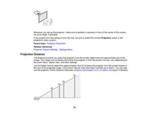 Page 23

Wherever
yousetupthe projector, makesuretoposition itsquarely infront ofthe center ofthe screen,
 not
atan angle, ifpossible.
 If
you project fromtheceiling orfrom therear, besure toselect thecorrect Projection optioninthe
 projectors
menusystem.
 Parent
topic:Projector Placement
 Related
references
 Projector
FeatureSettings -Settings Menu
 Projection
Distance
 The
distance atwhich youplace theprojector fromthescreen determines theapproximate sizeofthe
 image.
Theimage sizeincreases thefarther...