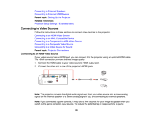 Page 26

Connecting
toExternal Speakers
 Connecting
toExternal USBDevices
 Parent
topic:Setting Upthe Projector
 Related
references
 Projector
SetupSettings -Extended Menu
 Connecting
toVideo Sources
 Follow
theinstructions inthese sections toconnect videodevices tothe projector.
 Connecting
toan HDMI Video Source
 Connecting
toan MHL-Compatible Device
 Connecting
toaComponent-to-VGA VideoSource
 Connecting
toaComposite VideoSource
 Connecting
toaVideo Source forSound
 Parent
topic:Projector Connections...