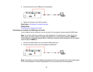 Page 31

3.
Connect theother endtoaPC port onthe projector.
 4.
Tighten thescrews onthe VGA connector.
 Parent
topic:Connecting toComputer Sources
 Related
tasks
 Connecting
toaComputer forSound
 Connecting
toaComputer forHDMI Video andAudio
 If
your computer hasanHDMI port,youcanconnect itto the projector usinganoptional HDMIcable.
 Note:
Toconnect aMac thatincludes onlyaMini DisplayPort, Thunderboltport,orMini-DVI portfor
 video
output, youneed toobtain anadapter thatallows youtoconnect tothe projectors...