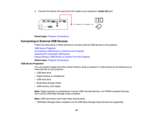 Page 33

4.
Connect thestereo mini-jack endofthe cable toyour projectors AudioOutport.
 Parent
topic:Projector Connections
 Connecting
toExternal USBDevices
 Follow
theinstructions inthese sections toconnect external USBdevices tothe projector.
 USB
Device Projection
 Connecting
aUSB Device orCamera tothe Projector
 Selecting
theConnected USBSource
 Disconnecting
aUSB Device orCamera FromtheProjector
 Parent
topic:Projector Connections
 USB
Device Projection
 You
canproject images andother content...