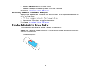 Page 35

2.
Press theSlideshow buttononthe remote control.
 3.
Press thebutton againtocycle through otherUSBsources, ifavailable.
 Parent
topic:Connecting toExternal USBDevices
 Disconnecting
aUSB Device orCamera FromtheProjector
 When
youfinish presenting withaconnected USBdevice orcamera, youmust prepare todisconnect the
 device
fromtheprojector.
 1.
Ifthe device hasapower button, turnoffand unplug thedevice.
 2.
Disconnect theUSB device orcamera fromtheprojector.
 Parent
topic:Connecting toExternal...