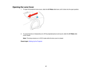 Page 37

Opening
theLens Cover
 1.
Toopen theprojectors lenscover, slidetheA/V Mute slidelever untilitclicks intotheopen position.
 2.
Tocover thelens ortemporarily turnoffthe projected pictureandsound, slidetheA/V Mute slide
 cover
closed.
 Note:
Thelamp remains oninECO mode whilethelens cover isclosed.
 Parent
topic:Setting Upthe Projector
 37  