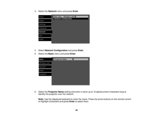 Page 40

3.
Select theNetwork menuandpress Enter.
 4.
Select Network Configuration andpress Enter.
 5.
Select theBasic menuandpress Enter.
 6.
Select theProjector Namesetting andenter aname upto16 alphanumeric characterslongto
 identify
theprojector overthenetwork.
 Note:
Usethedisplayed keyboardtoenter thename. Pressthearrow buttons onthe remote control
 to
highlight characters andpress Enter toselect them.
 40 