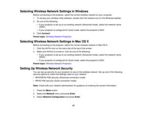 Page 43

Selecting
WirelessNetworkSettingsinWindows
 Before
connecting tothe projector, selectthecorrect wireless networkonyour computer.
 1.
Toaccess yourwireless utilitysoftware, double-click thenetwork icononthe Windows taskbar.
 2.
Doone ofthe following:
 •
Ifyour projector isset uponanexisting network (Advanced mode),selectthenetwork name
 (SSID).

•
Ifyour projector isconfigured forQuick mode, selecttheprojectors SSID.
 3.
Click Connect .
 Parent
topic:Wireless NetworkProjection
 Selecting...