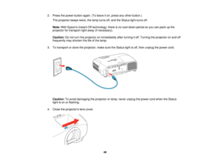 Page 48

2.
Press thepower button again.(Toleave iton, press anyother button.)
 The
projector beepstwice,thelamp turns off,and theStatus lightturns off.
 Note:
WithEpsons InstantOfftechnology, thereisno cool-down periodsoyou canpack upthe
 projector
fortransport rightaway (ifnecessary).
 Caution:
Donot turn theprojector onimmediately afterturning itoff. Turning theprojector onand off
 frequently
mayshorten thelifeofthe lamp.
 3.
Totransport orstore theprojector, makesuretheStatus lightisoff, then unplug...