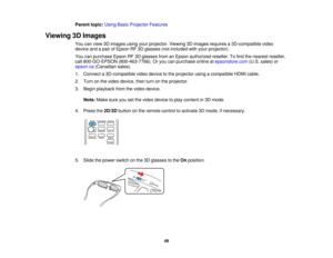 Page 49

Parent
topic:UsingBasicProjector Features
 Viewing
3DImages
 You
canview 3Dimages usingyourprojector. Viewing3Dimages requires a3D-compatible video
 device
andapair ofEpson RF3Dglasses (notincluded withyour projector).
 You
canpurchase EpsonRF3Dglasses fromanEpson authorized reseller.Tofind thenearest reseller,
 call
800-GO-EPSON (800-463-7766).Oryou canpurchase onlineatepsonstore.com (U.S.sales) or
 epson.ca
(Canadian sales).
 1.
Connect a3D-compatible videodevice tothe projector usingacompatible...