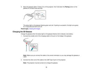 Page 51

5.
Move theglasses within10feet (3m) ofthe projector, thenholddown thePairing buttononthe
 glasses
foratleast three seconds.
 The
status lightonthe glasses flashesgreenandred. Ifpairing issuccessful, thelight turns green
 for
10seconds andthen turns off.
 Parent
topic:Viewing 3DImages
 Charging
the3DGlasses
 Charge
theglasses whenthestatus lightonthe glasses flashesredtoindicate alow battery.
 1.
Connect thesmaller endofthe charging cabletothe port onthe bridge ofthe glasses.
 Note:
Makesureyouconnect...