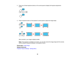 Page 56

2.
Press oneofthese keystone buttonsonthe control paneltodisplay theKeystone adjustment
 screen.

3.
Press akeystone buttononthe projectors controlpaneltoadjust theimage shape.
 After
correction, yourimage isslightly smaller.
 Note:
Ifthe projector isinstalled outofreach, youcanalso correct theimage shape withtheremote
 control
usingtheKeystone settingsinthe projector menus.
 Parent
topic:Image Shape
 Related
references
 Projector
FeatureSettings -Settings Menu
 56    
