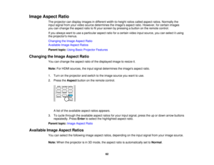 Page 62

Image
Aspect Ratio
 The
projector candisplay images indifferent width-to-height ratioscalled aspect ratios.Normally the
 input
signal fromyourvideo source determines theimages aspectratio.However, forcertain images
 you
canchange theaspect ratiotofityour screen bypressing abutton onthe remote control.
 If
you always wanttouse aparticular aspectratioforacertain videoinputsource, youcanselect itusing
 the
projectors menus.
 Changing
theImage Aspect Ratio
 Available
ImageAspect Ratios
 Parent...