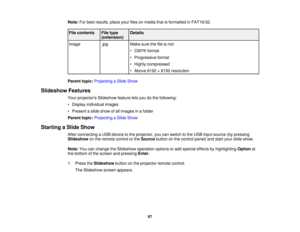 Page 67

Note:
Forbest results, placeyourfilesonmedia thatisformatted inFAT16/32.
 File
contents
 File
type
 Details

(extension)

Image
 .jpg
 Make
surethefileisnot:
 •
CMYK format
 •
Progressive format
 •
Highly compressed
 •
Above 8192×8192 resolution
 Parent
topic:Projecting aSlide Show
 Slideshow
Features
 Your
projectors Slideshowfeatureletsyou dothe following:
 •
Display individual images
 •
Present aslide show ofall images inafolder
 Parent
topic:Projecting aSlide Show
 Starting
aSlide Show
 After...