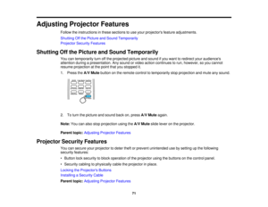 Page 71

Adjusting
ProjectorFeatures
 Follow
theinstructions inthese sections touse your projectors featureadjustments.
 Shutting
Offthe Picture andSound Temporarily
 Projector
SecurityFeatures
 Shutting
Offthe Picture andSound Temporarily
 You
cantemporarily turnoffthe projected pictureandsound ifyou want toredirect youraudiences
 attention
duringapresentation. Anysound orvideo action continues torun, however, soyou cannot
 resume
projection atthe point thatyoustopped it.
 1.
Press theA/V Mute button onthe...