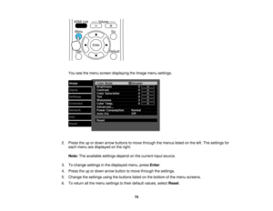 Page 75

You
seethemenu screen displaying theImage menusettings.
 2.
Press theupordown arrow buttons tomove through themenus listedonthe left. The settings for
 each
menu aredisplayed onthe right.
 Note:
Theavailable settingsdependonthe current inputsource.
 3.
Tochange settings inthe displayed menu,pressEnter.
 4.
Press theupordown arrow button tomove through thesettings.
 5.
Change thesettings usingthebuttons listedonthe bottom ofthe menu screens.
 6.
Toreturn allthe menu settings totheir default values,...