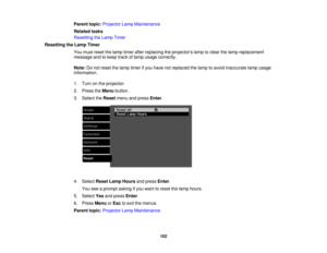 Page 102

Parent
topic:Projector LampMaintenance
 Related
tasks
 Resetting
theLamp Timer
 Resetting
theLamp Timer
 You
must reset thelamp timer afterreplacing theprojectors lamptoclear thelamp replacement
 message
andtokeep trackoflamp usage correctly.
 Note:
Donot reset thelamp timer ifyou have notreplaced thelamp toavoid inaccurate lampusage
 information.

1.
Turn onthe projector.
 2.
Press theMenu button.
 3.
Select theReset menuandpress Enter.
 4.
Select ResetLampHours andpress Enter.
 You
seeaprompt...