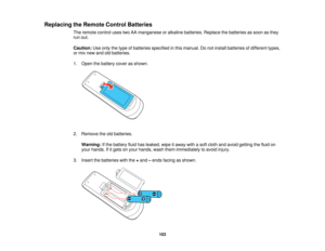 Page 103

Replacing
theRemote ControlBatteries
 The
remote controlusestwoAAmanganese oralkaline batteries. Replacethebatteries assoon asthey
 run
out.
 Caution:
Useonly thetype ofbatteries specified inthis manual. Donot install batteries ofdifferent types,
 or
mix new andoldbatteries.
 1.
Open thebattery coverasshown.
 2.
Remove theoldbatteries.
 Warning:
Ifthe battery fluidhasleaked, wipeitaway withasoft cloth andavoid getting thefluid on
 your
hands. Ifitgets onyour hands, washthemimmediately toavoid injury....