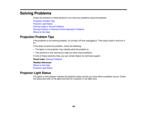 Page 105

Solving
Problems
 Check
thesolutions inthese sections ifyou have anyproblems usingtheprojector.
 Projection
ProblemTips
 Projector
LightStatus
 Solving
ImageorSound Problems
 Solving
Projector orRemote ControlOperation Problems
 Where
toGet Help
 Projection
ProblemTips
 If
the projector isnot working properly, tryturning itoff and unplugging it.Then plugitback inand turn it
 on.

If
this does notsolve theproblem, checkthefollowing:
 •
The lights onthe projector mayindicate whattheproblem is.
 •
The...