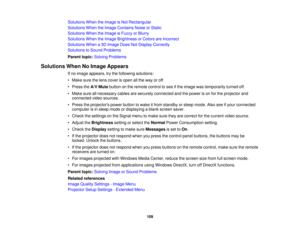 Page 109

Solutions
WhentheImage isNot Rectangular
 Solutions
WhentheImage Contains NoiseorStatic
 Solutions
WhentheImage isFuzzy orBlurry
 Solutions
WhentheImage Brightness orColors areIncorrect
 Solutions
Whena3D Image DoesNotDisplay Correctly
 Solutions
toSound Problems
 Parent
topic:Solving Problems
 Solutions
WhenNoImage Appears
 If
no image appears, trythe following solutions:
 •
Make surethelens cover isopen allthe way oroff.
 •
Press theA/V Mute button onthe remote controltosee ifthe image wastemporarily...