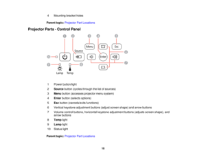 Page 18

4
 Mounting
bracketholes
 Parent
topic:Projector PartLocations
 Projector
Parts-Control Panel
 1
 Power
button/light
 2
 Source
button(cycles through thelistofsources)
 3
 Menu
button (accesses projectormenusystem)
 4
 Enter
button (selects options)
 5
 Esc
button (cancels/exits functions)
 6
 Vertical
keystone adjustment buttons(adjustscreen shape) andarrow buttons
 7
 Volume
controlbuttons, horizontal keystoneadjustment buttons(adjusts screenshape), and
 arrow
buttons
 8
 Temp
light
 9
 Lamp
light...