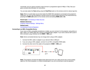 Page 27

commands,
setyour game consoles outputformat toaprogressive signalof480p or720p. Seeyour
 game
console documentation forinstructions.
 You
canalso select theFast setting usingtheFast/Fine buttononthe remote controltoreduce lagtime.
 Note:
When anaudio/video sourcethatmeets theHDMI CECstandard isconnected tothe projectors
 HDMI
port,youcanusetheprojectors remotecontroltocontrol certainfeatures ofthe linked device by
 pressing
theHDMI Linkbutton onthe remote controlandsetting HDMILinktoOn .
 Parent...