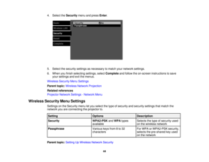 Page 44

4.
Select theSecurity menuandpress Enter.
 5.
Select thesecurity settingsasnecessary tomatch yournetwork settings.
 6.
When youfinish selecting settings,selectComplete andfollow theon-screen instructions tosave
 your
settings andexitthemenus.
 Wireless
SecurityMenuSettings
 Parent
topic:Wireless NetworkProjection
 Related
references
 Projector
NetworkSettings-Network Menu
 Wireless
SecurityMenuSettings
 Settings
onthe Security menuletyou select thetype ofsecurity andsecurity settingsthatmatch the...