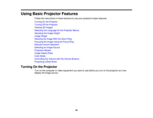 Page 45

Using
BasicProjector Features
 Follow
theinstructions inthese sections touse your projectors basicfeatures.
 Turning
Onthe Projector
 Turning
Offthe Projector
 Viewing
3DImages
 Selecting
theLanguage forthe Projector Menus
 Adjusting
theImage Height
 Image
Shape
 Resizing
theImage WiththeZoom Ring
 Focusing
theImage UsingtheFocus Ring
 Remote
ControlOperation
 Selecting
anImage Source
 Projection
Modes
 Image
Aspect Ratio
 Color
Mode
 Controlling
theVolume withtheVolume Buttons
 Projecting
aSlide Show...