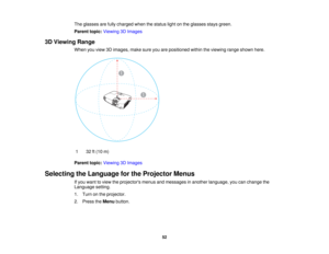 Page 52

The
glasses arefully charged whenthestatus lightonthe glasses staysgreen.
 Parent
topic:Viewing 3DImages
 3D
Viewing Range
 When
youview 3Dimages, makesureyouarepositioned withintheviewing rangeshown here.
 1
 32
ft(10 m)
 Parent
topic:Viewing 3DImages
 Selecting
theLanguage forthe Projector Menus
 If
you want toview theprojectors menusandmessages inanother language, youcanchange the
 Language
setting.
 1.
Turn onthe projector.
 2.
Press theMenu button.
 52  